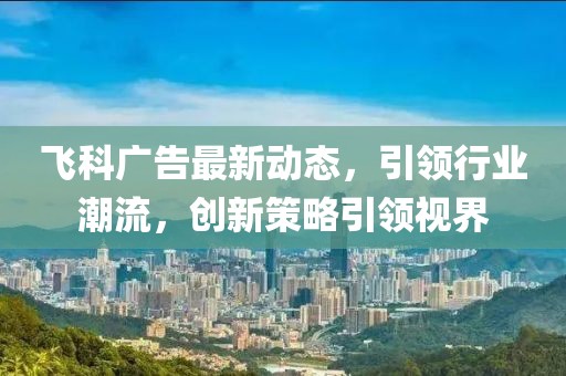 飞科广告最新动态，引领行业潮流，创新策略引领视界