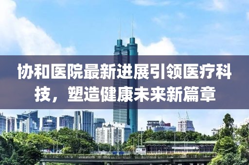 协和医院最新进展引领医疗科技，塑造健康未来新篇章