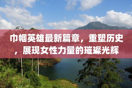 巾帼英雄最新篇章，重塑历史，展现女性力量的璀璨光辉