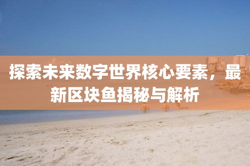 探索未来数字世界核心要素，最新区块鱼揭秘与解析
