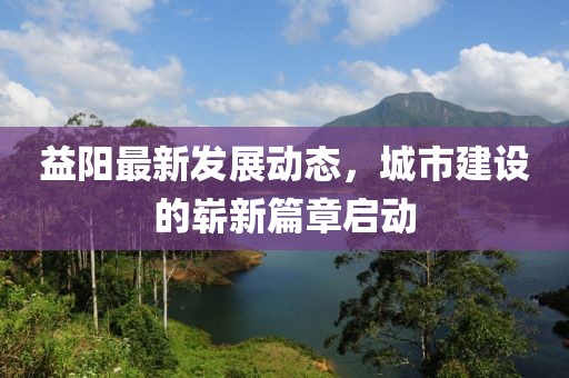 益阳最新发展动态，城市建设的崭新篇章启动