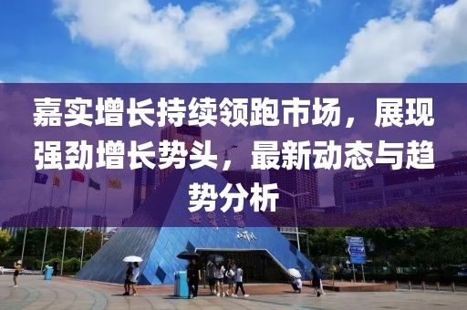嘉实增长持续领跑市场，展现强劲增长势头，最新动态与趋势分析