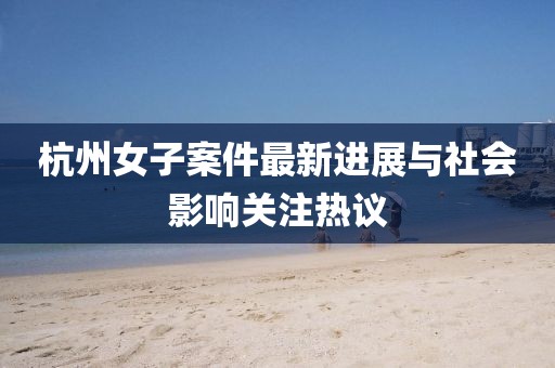 杭州女子案件最新进展与社会影响关注热议