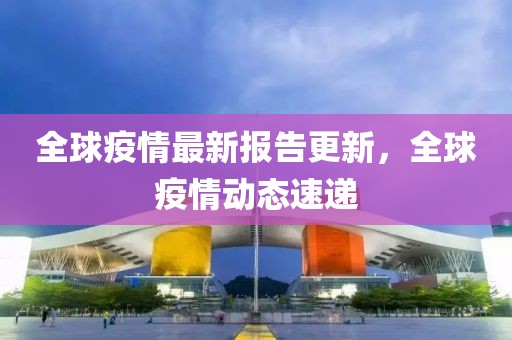 全球疫情最新报告更新，全球疫情动态速递