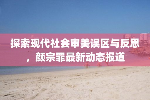 探索现代社会审美误区与反思，颜宗罪最新动态报道