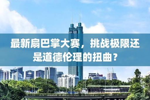 最新扇巴掌大赛，挑战极限还是道德伦理的扭曲？