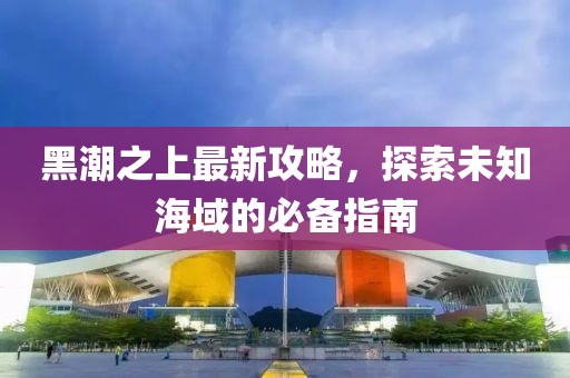 黑潮之上最新攻略，探索未知海域的必备指南