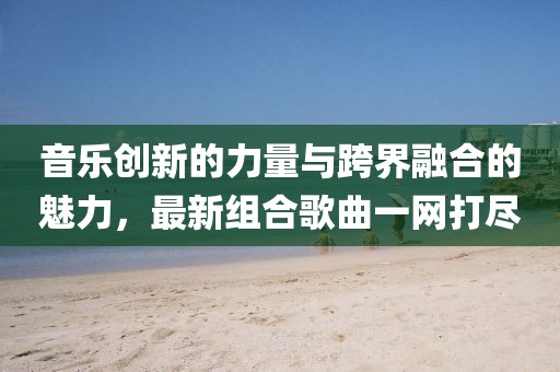 音乐创新的力量与跨界融合的魅力，最新组合歌曲一网打尽