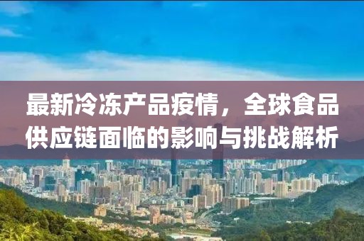 最新冷冻产品疫情，全球食品供应链面临的影响与挑战解析