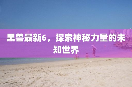 黑兽最新6，探索神秘力量的未知世界