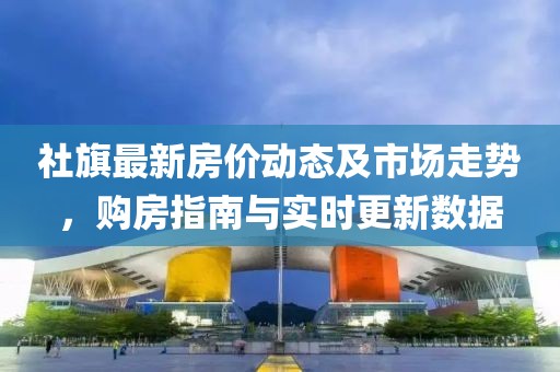 社旗最新房价动态及市场走势，购房指南与实时更新数据