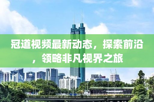 冠道视频最新动态，探索前沿，领略非凡视界之旅