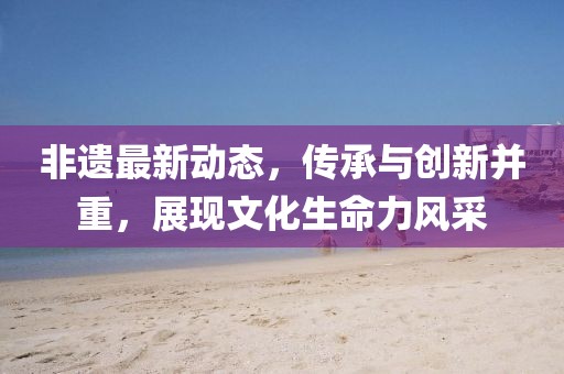 非遗最新动态，传承与创新并重，展现文化生命力风采
