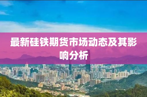 最新硅铁期货市场动态及其影响分析