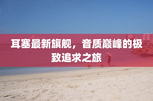 耳塞最新旗舰，音质巅峰的极致追求之旅