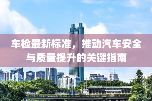 车检最新标准，推动汽车安全与质量提升的关键指南