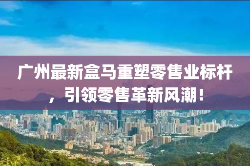广州最新盒马重塑零售业标杆，引领零售革新风潮！