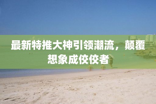 最新特推大神引领潮流，颠覆想象成佼佼者
