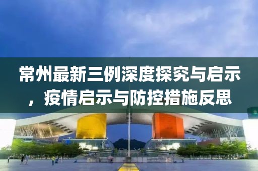 常州最新三例深度探究与启示，疫情启示与防控措施反思