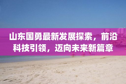 山东国勇最新发展探索，前沿科技引领，迈向未来新篇章