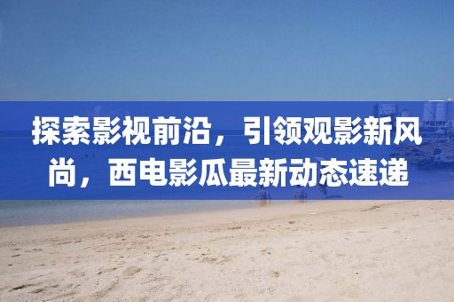 探索影视前沿，引领观影新风尚，西电影瓜最新动态速递