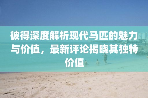 彼得深度解析现代马匹的魅力与价值，最新评论揭晓其独特价值