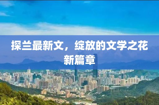 探兰最新文，绽放的文学之花新篇章