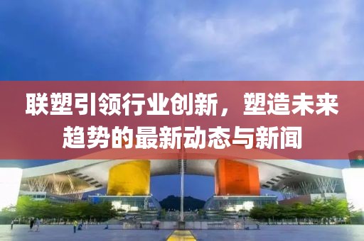 联塑引领行业创新，塑造未来趋势的最新动态与新闻