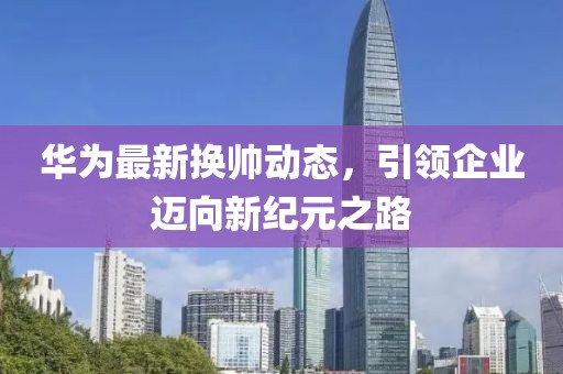 华为最新换帅动态，引领企业迈向新纪元之路