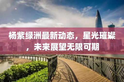 杨紫绿洲最新动态，星光璀璨，未来展望无限可期