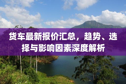 货车最新报价汇总，趋势、选择与影响因素深度解析