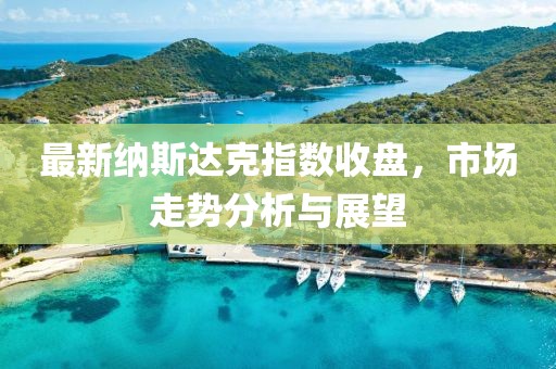 最新纳斯达克指数收盘，市场走势分析与展望