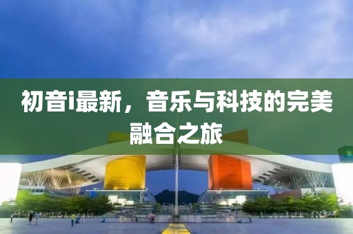 初音i最新，音乐与科技的完美融合之旅