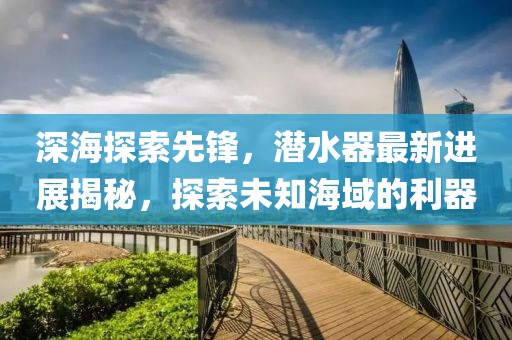 深海探索先锋，潜水器最新进展揭秘，探索未知海域的利器