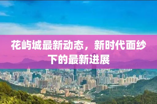 花屿城最新动态，新时代面纱下的最新进展