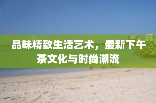 品味精致生活艺术，最新下午茶文化与时尚潮流