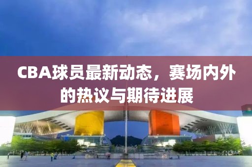 CBA球员最新动态，赛场内外的热议与期待进展