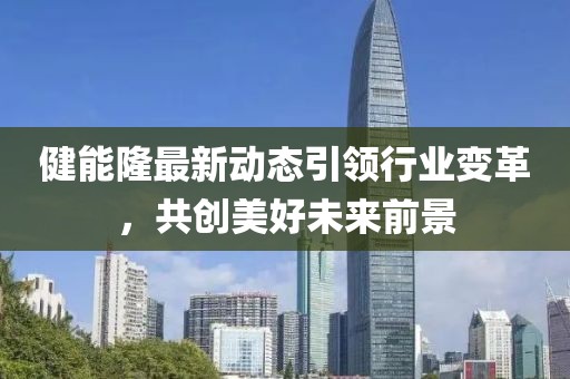 健能隆最新动态引领行业变革，共创美好未来前景