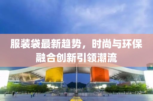 服装袋最新趋势，时尚与环保融合创新引领潮流