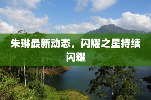 朱琳最新动态，闪耀之星持续闪耀