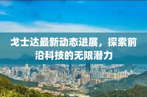 戈士达最新动态进展，探索前沿科技的无限潜力