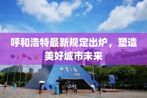 呼和浩特最新规定出炉，塑造美好城市未来
