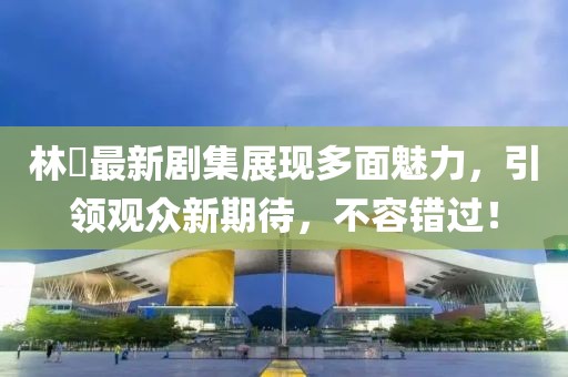 林峯最新剧集展现多面魅力，引领观众新期待，不容错过！