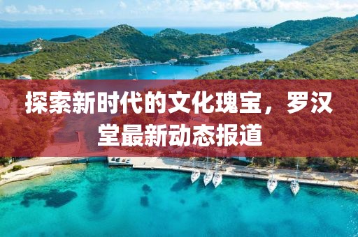 探索新时代的文化瑰宝，罗汉堂最新动态报道