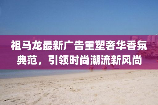 祖马龙最新广告重塑奢华香氛典范，引领时尚潮流新风尚