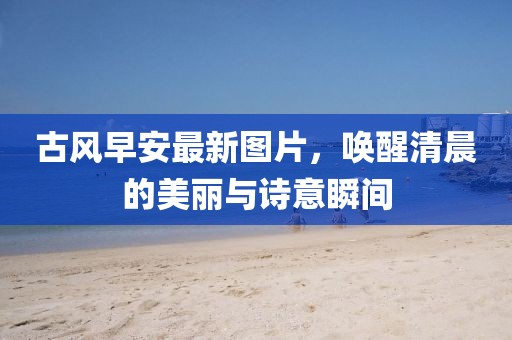 古风早安最新图片，唤醒清晨的美丽与诗意瞬间