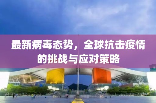 最新病毒态势，全球抗击疫情的挑战与应对策略
