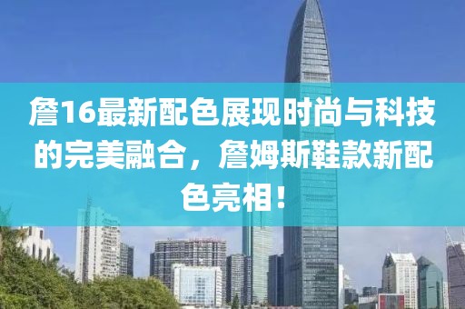 詹16最新配色展现时尚与科技的完美融合，詹姆斯鞋款新配色亮相！