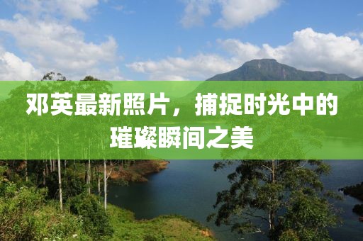 邓英最新照片，捕捉时光中的璀璨瞬间之美