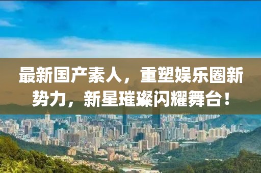 最新国产素人，重塑娱乐圈新势力，新星璀璨闪耀舞台！